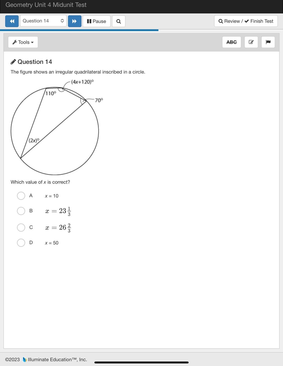 Geometry Unit 4 Midunit Test
Question 14
Tools
©2023
Question 14
The figure shows an irregular quadrilateral inscribed in a circle.
-(4x+120)°
(2x)0
Which value of x is correct?
A
110⁰
B
X = 10
X = 23/1/2
x = 26/3/2
X = 50
Pause
Illuminate Education™, Inc.
Q
70°
Q Review/✔ Finish Test
ABG