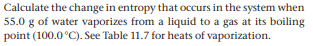 Calculate the change in entropy that occurs in the system when
55.0 g of water vaporizes from a liquid to a gas at its boiling
point (100.0 °C). See Table 11.7 for heats of vaporization.
