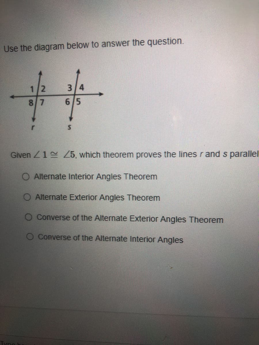 Use the diagram below to answer the question.
1/2
3/4
8/7
6/5
Given /1 /5, which theorem proves the lines r and s parallel
O Alternate Interior Angles Theorem
O Alternate Exterior Angles Theorem
O Converse of the Alternate Exterior Angles Theorem
O Converse of the Alternate Interior Angles
Tyno
