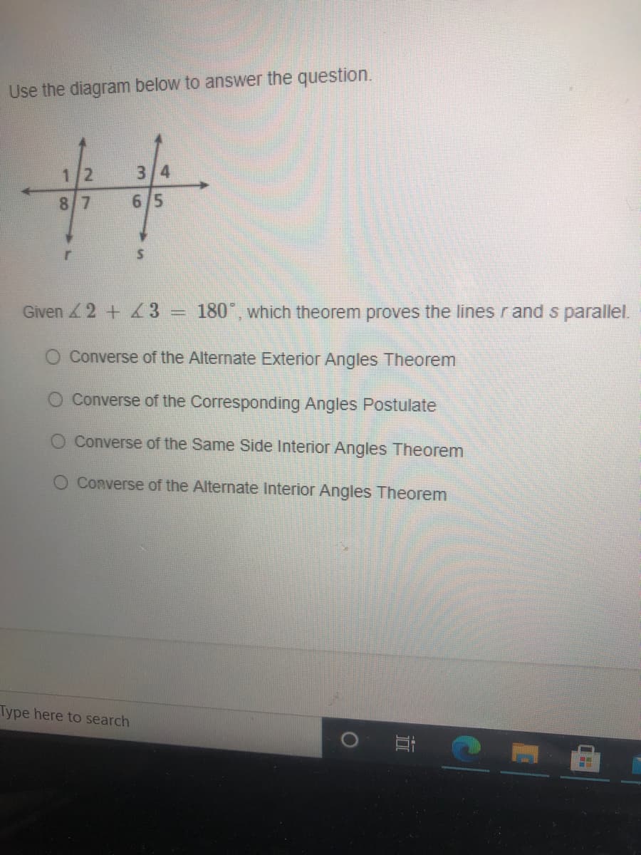 Use the diagram below to answer the question.
%23
1/2
3/4
87
6/5
Given 2 + 3 = 180°, which theorem proves the lines r and s parallel.
O Converse of the Alternate Exterior Angles Theorem
O Converse of the Corresponding Angles Postulate
Converse of the Same Side Interior Angles Theorem
O Converse of the Alternate Interior Angles Theorem
Type here to search
