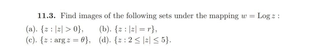 11.3. Find images of the following sets under the mapping w = Log z :
(a). {z : |z| > 0},
(b). {z : |z| = r},
(c). {z : arg z = 0}, (d). {z : 2 < |2| < 5}.
