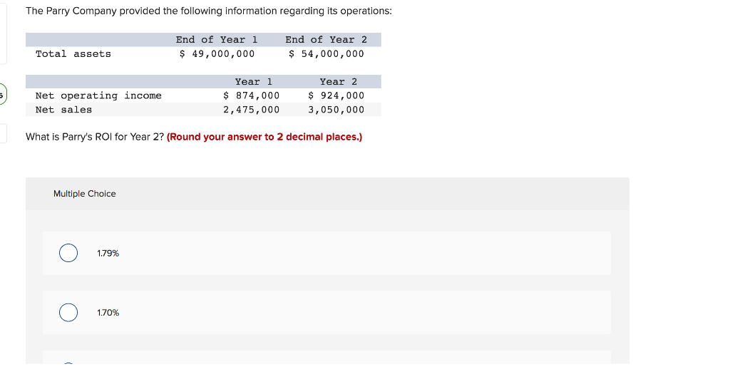 The Parry Company provided the following information regarding its operations:
End of Year 1
$ 49,000,000
End of Year 2
$ 54,000,000
Total assets
Year 2
$ 924,000
3,050,000
What is Parry's ROI for Year 2? (Round your answer to 2 decimal places.)
Net operating income.
Net sales
Multiple Choice
1.79%
1.70%
Year 1
$ 874,000
2,475,000