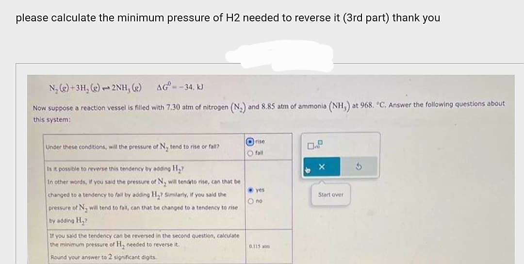 please calculate the minimum pressure of H2 needed to reverse it (3rd part) thank you
AG=-34. kJ
Now suppose a reaction vessel is filled with 7.30 atm of nitrogen (N₂) and 8.85 atm of ammonia (NH,) at 968. °C. Answer the following questions about
this system:
N₂ (g)+3H, (g) 2NH, (g)
1
Under these conditions, will the pressure of N, tend to rise or fall?
Is it possible to reverse this tendency by adding H₂?
In other words, if you said the pressure of N, will tend to rise, can that be
changed to a tendency to fall by adding H₂? Similarly, if you said the
pressure of N, will tend to fall, can that be changed to a tendency to rise
by adding H₂?
If you said the tendency can be reversed in the second question, calculate
the minimum pressure of H₂ needed to reverse it.
Round your answer to 2 significant digits.
rise
fall
yes
O no
0.115 atm
b
Start over