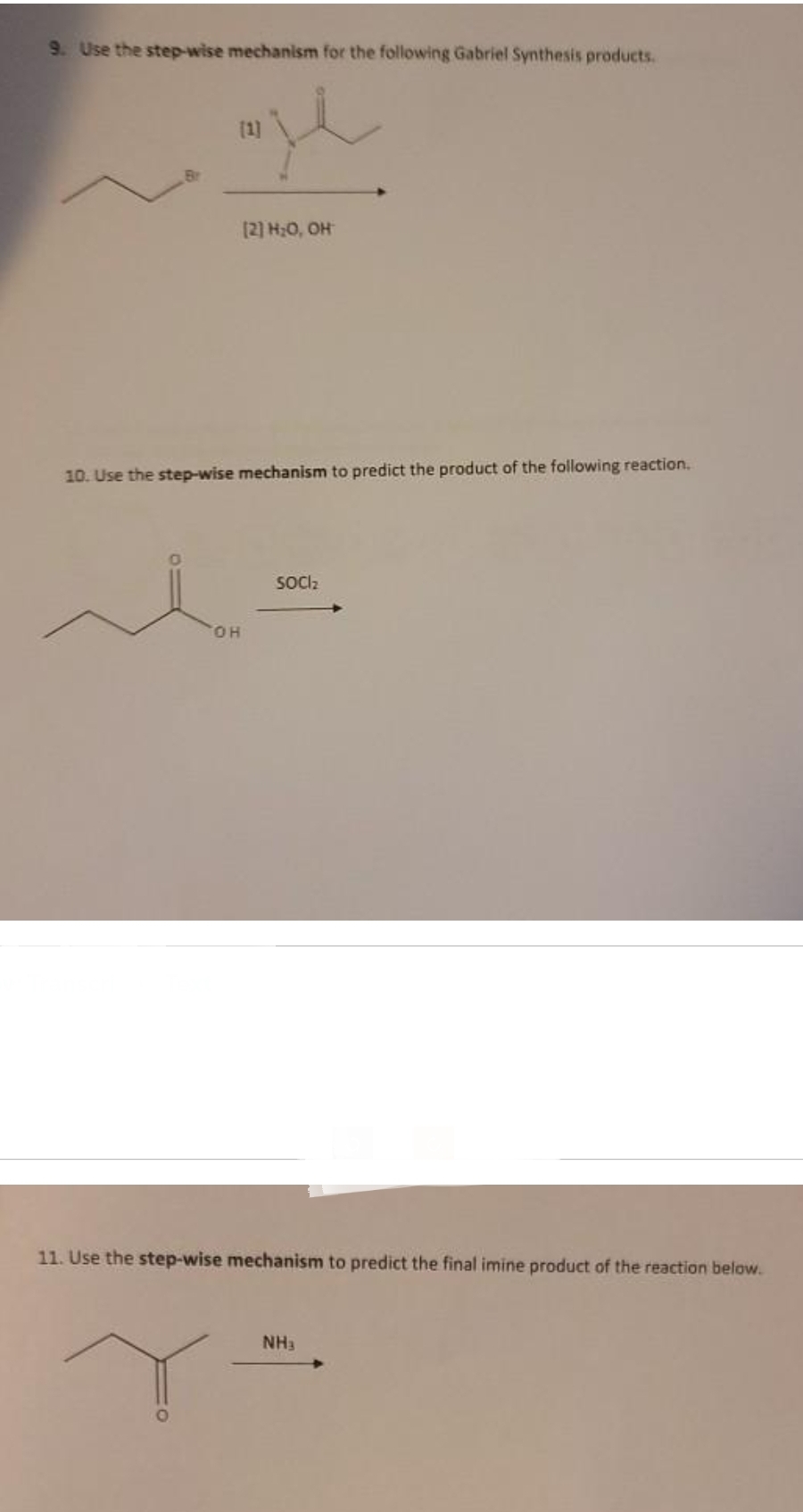 9. Use the step-wise mechanism for the following Gabriel Synthesis products.
je
[1]
[2] H₂O, OH
10. Use the step-wise mechanism to predict the product of the following reaction.
OH
SOCI₂
11. Use the step-wise mechanism to predict the final imine product of the reaction below.
NH3