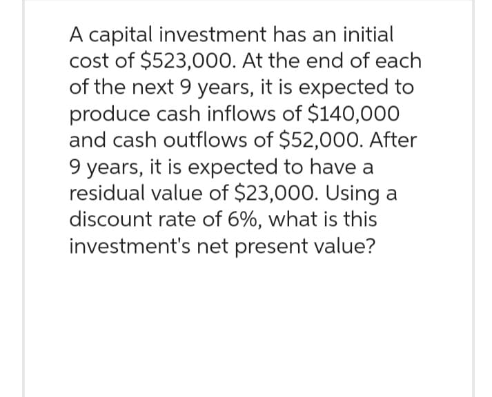 A capital investment has an initial
cost of $523,000. At the end of each
of the next 9 years, it is expected to
produce cash inflows of $140,000
and cash outflows of $52,000. After
9 years, it is expected to have a
residual value of $23,000. Using a
discount rate of 6%, what is this
investment's net present value?