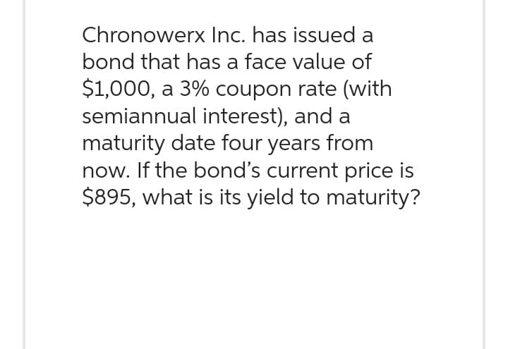 Chronowerx Inc. has issued a
bond that has a face value of
$1,000, a 3% coupon rate (with
semiannual interest), and a
maturity date four years from
now. If the bond's current price is
$895, what is its yield to maturity?