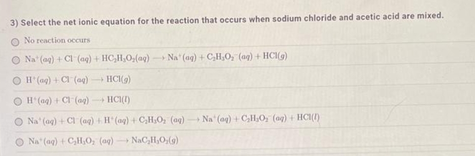 3) Select the net ionic equation for the reaction that occurs when sodium chloride and acetic acid are mixed.
O No reaction occurs
Na (aq) + Cl (aq) + HC₂H₂O₂(aq) Na (aq) + C₂H₂O₂ (aq) + HCl(g)
OH(aq) + Cl (aq) →→→ HCl(g)
OH(aq) + Cl (aq) →→→ HC1(1)
O Na' (aq) + Cl (aq) + H(aq) + C₂H5O₂ (aq) Na (aq) + C₂H₂O₂ (aq) + HCl(1)
O Na (aq) + C₂H₂O₂ (aq) NaC₂H₂O₂(g)