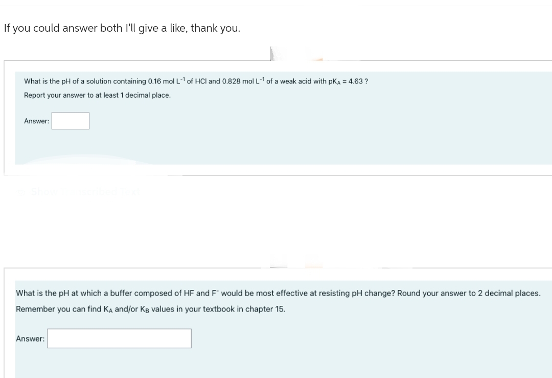 If you could answer both I'll give a like, thank you.
What is the pH of a solution containing 0.16 mol L-1 of HCI and 0.828 mol L-1 of a weak acid with PKA = 4.63 ?
Report your answer to at least 1 decimal place.
Answer:
What is the pH at which a buffer composed of HF and F" would be most effective at resisting pH change? Round your answer to 2 decimal places.
Remember you can find KA and/or KB values in your textbook in chapter 15.
Answer: