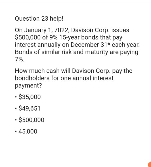 Question 23 help!
On January 1, 7022, Davison Corp. issues
$500,000 of 9% 15-year bonds that pay
interest annually on December 31* each year.
Bonds of similar risk and maturity are paying
7%.
How much cash will Davison Corp. pay the
bondholders for one annual interest
payment?
• $35,000
• $49,651
• $500,000
• 45,000
.