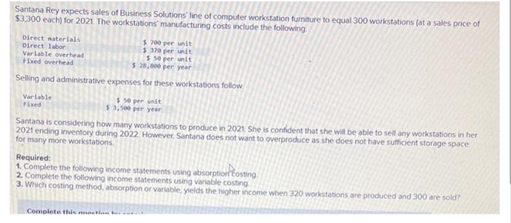 Santana Rey expects sales of Business Solutions' line of computer workstation furniture to equal 300 workstations (at a sales price of
$3,300 each) for 2021. The workstations manufacturing costs include the following.
Direct materials
Direct labor
Variable overhead
Fixed overhead
$ 700 per unit
$ 370 per unit
$50 per unit
$ 28,800 per year
Selling and administrative expenses for these workstations follow
Variable
Fixed
$50 per unit
$3,500 per year
Santana is considering how many workstations to produce in 2021. She is confident that she will be able to sell any workstations in her
2021 ending inventory during 2022. However, Santana does not want to overproduce as she does not have sufficient storage space
for many more workstations.
Required:
1. Complete the following income statements using absorption costing
2. Complete the following income statements using variable costing.
3. Which costing method, absorption or variable, yields the higher income when 320 workstations are produced and 300 are sold?
Complete this nunction r