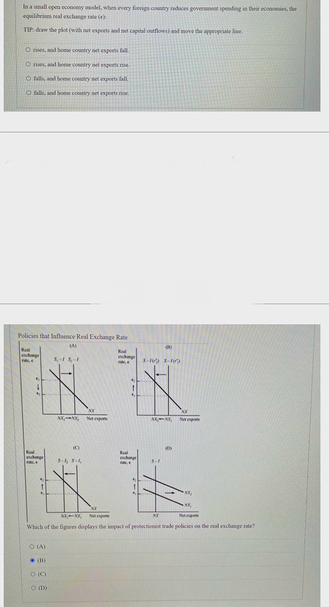 In a small open economy model, when every foreign country reduces government spending in their economies, the
equilibrium real exchange rate (e):
TIP: draw the plot (with net exports and net capital outflows) and move the appropriate line.
O rises, and home country net exports fall.
O rises, and home country net exports rise.
O falls, and home country net exports fall.
O falls, and home country net exports rise.
Policies that Influence Real Exchange Rate
Real
exchange
rate, <
Real
exchange
rate,
O (A)
(B)
(C)
S₁-1 S₂-1
O (D)
NX, NX.
(C)
S-1₂ S-1₁
NX
Net exports
(B)
exchange
rate, < S-16) S-16)
X
NX
NXNX Net exports
NX₂
NX₁
Net exports
NK, NK,
Which of the figures displays the impact of protectionist trade policies on the real exchange rate?
NX
Net exports
Real
Real
exchange
rate,
S-1
(D)
NX
1