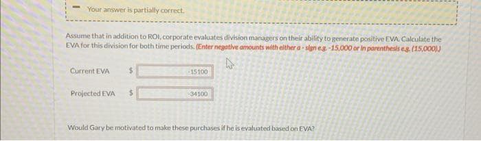 Your answer is partially correct.
Assume that in addition to ROI, corporate evaluates division managers on their ability to generate positive EVA. Calculate the
EVA for this division for both time periods. (Enter negative amounts with either a sign eg.-15,000 or in parenthesis eg. (15,000))
A
Current EVA
$
Projected EVA $
-15100
-34100
Would Gary be motivated to make these purchases if he is evaluated based on EVA?
