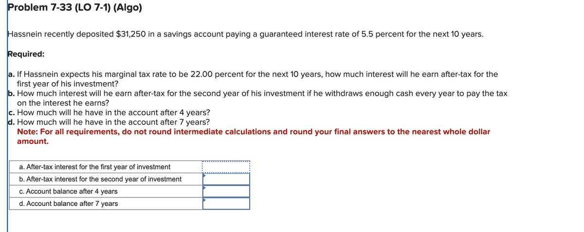 Problem 7-33 (LO 7-1) (Algo)
Hassnein recently deposited $31,250 in a savings account paying a guaranteed interest rate of 5.5 percent for the next 10 years.
Required:
a. If Hassnein expects his marginal tax rate to be 22.00 percent for the next 10 years, how much interest will he earn after-tax for the
first year of his investment?
b. How much interest will he earn after-tax for the second year of his investment if he withdraws enough cash every year to pay the tax
on the interest he earns?
c. How much will he have in the account after 4 years?
d. How much will he have in the account after 7 years?
Note: For all requirements, do not round intermediate calculations and round your final answers to the nearest whole dollar
amount.
a. After-tax interest for the first year of investment
b. After-tax interest for the second year of investment
c. Account balance after 4 years
d. Account balance after 7 years