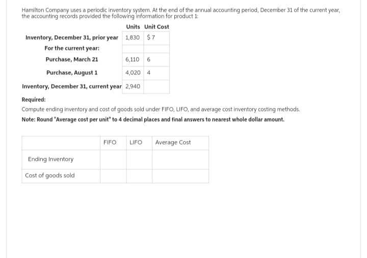 Hamilton Company uses a periodic inventory system. At the end of the annual accounting period, December 31 of the current year,
the accounting records provided the following information for product 1:
Units Unit Cost
Inventory, December 31, prior year 1,830 $7
For the current year:
Purchase, March 21
6,110 6
Purchase, August 1
4,020 4
Inventory, December 31, current year 2,940
Required:
Compute ending inventory and cost of goods sold under FIFO, LIFO, and average cost inventory costing methods.
Note: Round "Average cost per unit" to 4 decimal places and final answers to nearest whole dollar amount.
Ending Inventory
Cost of goods sold
FIFO
LIFO
Average Cost