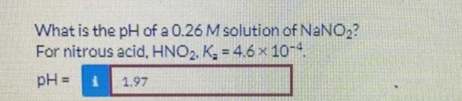 What is the pH of a 0.26 M solution of NaNO₂?
For nitrous acid, HNO₂, K₂ = 4.6 x 10-4.
pH =
1.97