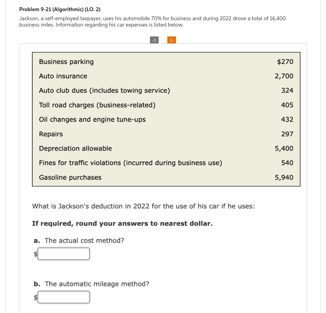 Problem 9-21 (Algorithmic) (LO. 2)
Jackson, a self-employed taxpayer, uses his automobile 70% for business and during 2022 drove a total of 16,400
business miles. Information regarding his car expenses is listed below.
Business parking
Auto insurance
Auto club dues (includes towing service)
Toll road charges (business-related)
Oil changes and engine tune-ups
Repairs
Depreciation allowable
Fines for traffic violations (incurred during business use)
Gasoline purchases
What is Jackson's deduction in 2022 for the use of his car if he uses:
If required, round your answers to nearest dollar.
a. The actual cost method?
$
b. The automatic mileage method?
$270
2,700
324
405
432
297
5,400
540
5,940