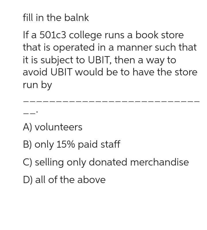 fill in the balnk
If a 501c3 college runs a book store
that is operated in a manner such that
it is subject to UBIT, then a way to
avoid UBIT would be to have the store
run by
A) volunteers
B) only 15% paid staff
C) selling only donated merchandise
D) all of the above