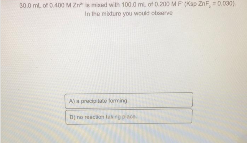 30.0 mL of 0.400 M Zn²+ is mixed with 100.0 mL of 0.200 M F (Ksp ZnF₂ = 0.030).
In the mixture you would observe
A) a precipitate forming.
B) no reaction taking place.