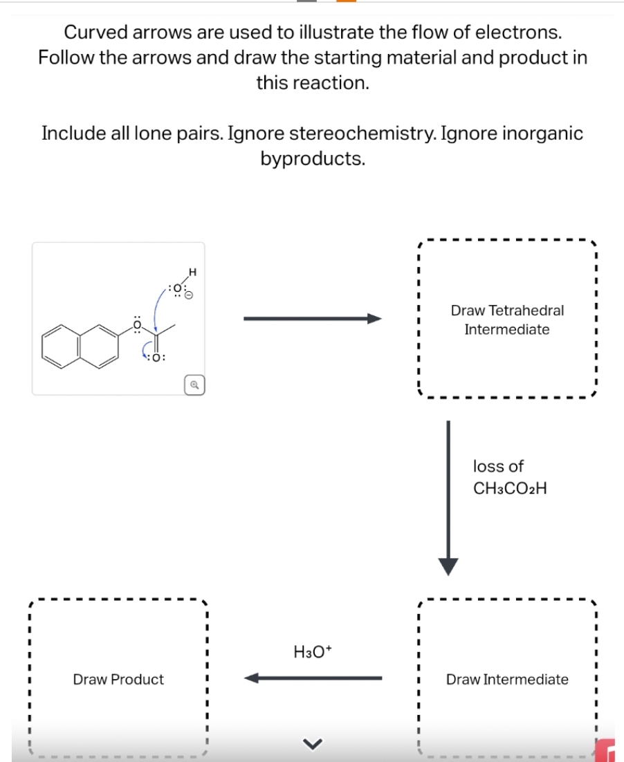 Curved arrows are used to illustrate the flow of electrons.
Follow the arrows and draw the starting material and product in
this reaction.
Include all lone pairs. Ignore stereochemistry. Ignore inorganic
oof
Draw Product
byproducts.
H3O+
>
Draw Tetrahedral
Intermediate
loss of
CH3CO2H
Draw Intermediate
I
I