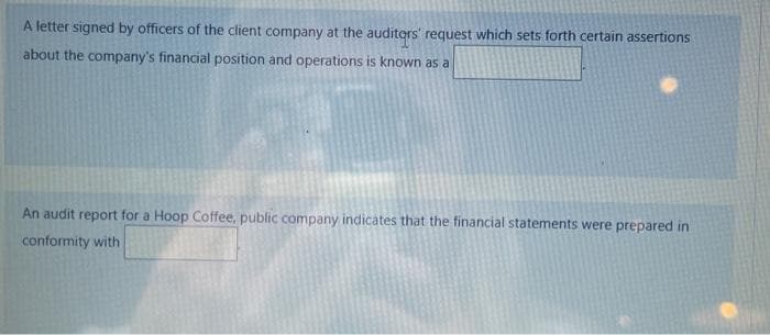 A letter signed by officers of the client company at the auditors' request which sets forth certain assertions
about the company's financial position and operations is known as a
An audit report for a Hoop Coffee, public company indicates that the financial statements were prepared in
conformity with