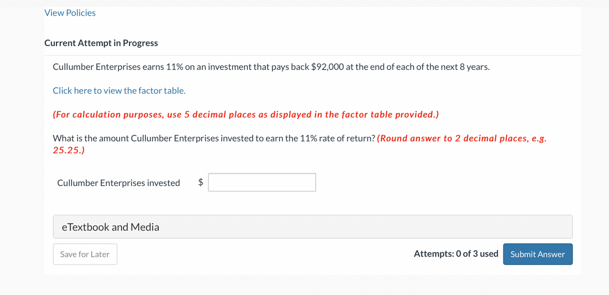 View Policies
Current Attempt in Progress
Cullumber Enterprises earns 11% on an investment that pays back $92,000 at the end of each of the next 8 years.
Click here to view the factor table.
(For calculation purposes, use 5 decimal places as displayed in the factor table provided.)
What is the amount Cullumber Enterprises invested to earn the 11% rate of return? (Round answer to 2 decimal places, e.g.
25.25.)
Cullumber Enterprises invested $
eTextbook and Media
Save for Later
Attempts: 0 of 3 used Submit Answer