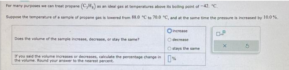 For many purposes we can treat propane (CH) as an ideal gas at temperatures above its boiling point of -42. °C.
Suppose the temperature of a sample of propane gas is lowered from 88.0 °C to 70.0 °C, and at the same time the pressure is increased by 10.0 %.
Does the volume of the sample increase, decrease, or stay the same?
increase
decrease
Ostays the same
If you said the volume increases or decreases, calculate the percentage change in %
the
Round your answer to the
percent.
0.2
X
S