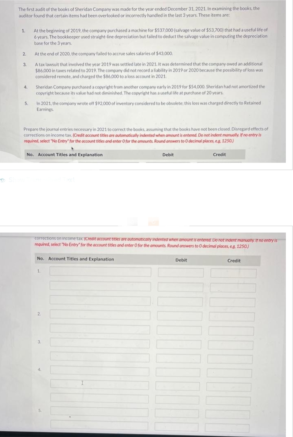 The first audit of the books of Sheridan Company was made for the year ended December 31, 2021. In examining the books, the
auditor found that certain items had been overlooked or incorrectly handled in the last 3 years. These items are:
1.
2.
3.
4.
5.
At the beginning of 2019, the company purchased a machine for $537,000 (salvage value of $53,700) that had a useful life of
6 years. The bookkeeper used straight-line depreciation but failed to deduct the salvage value in computing the depreciation
base for the 3 years.
At the end of 2020, the company failed to accrue sales salaries of $43,000.
A tax lawsuit that involved the year 2019 was settled late in 2021. It was determined that the company owed an additional
$86,000 in taxes related to 2019. The company did not record a liability in 2019 or 2020 because the possibility of loss was
considered remote, and charged the $86,000 to a loss account in 2021.
Show
Sheridan Company purchased a copyright from another company early in 2019 for $54,000. Sheridan had not amortized the
copyright because its value had not diminished. The copyright has a useful life at purchase of 20 years.
In 2021, the company wrote off $92,000 of inventory considered to be obsolete; this loss was charged directly to Retained
Earnings.
Prepare the journal entries necessary in 2021 to correct the books, assuming that the books have not been closed. Disregard effects of
corrections on income tax. (Credit account titles are automatically indented when amount is entered. Do not indent manually. If no entry is
required, select "No Entry" for the account titles and enter O for the amounts. Round answers to 0 decimal places, eg, 1250.)
No. Account Titles and Explanation
2.
Debit
corrections on income tax. (Credit account titles are automatically indented when amount is entered. Do not indent manually. If no entry is
required, select "No Entry" for the account titles and enter 0 for the amounts. Round answers to 0 decimal places, e.g. 1250.)
No. Account Titles and Explanation
5.
Credit
Debit
Credit