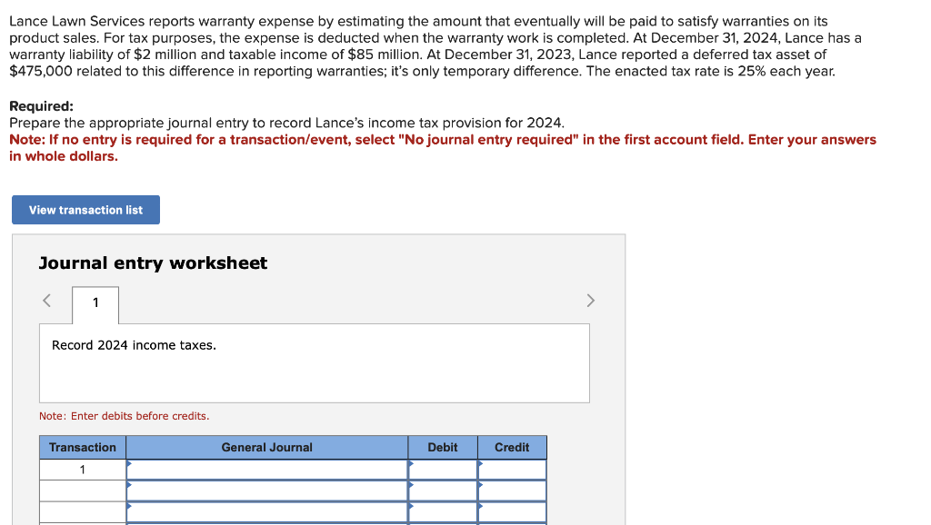 Lance Lawn Services reports warranty expense by estimating the amount that eventually will be paid to satisfy warranties on its
product sales. For tax purposes, the expense is deducted when the warranty work is completed. At December 31, 2024, Lance has a
warranty liability of $2 million and taxable income of $85 million. At December 31, 2023, Lance reported a deferred tax asset of
$475,000 related to this difference in reporting warranties; it's only temporary difference. The enacted tax rate is 25% each year.
Required:
Prepare the appropriate journal entry to record Lance's income tax provision for 2024.
Note: If no entry is required for a transaction/event, select "No journal entry required" in the first account field. Enter your answers
in whole dollars.
View transaction list
Journal entry worksheet
< 1
Record 2024 income taxes.
Note: Enter debits before credits.
Transaction
1
General Journal
Debit
Credit
>