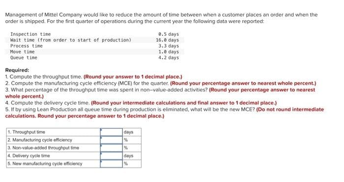 Management of Mittel Company would like to reduce the amount of time between when a customer places an order and when the
order is shipped. For the first quarter of operations during the current year the following data were reported:
Inspection time
Wait time (from order to start of production)
Process time
Move time
Queue time
Required:
1. Compute the throughput time. (Round your answer to 1 decimal place.)
2. Compute the manufacturing cycle efficiency (MCE) for the quarter. (Round your percentage answer to nearest whole percent.)
3. What percentage of the throughput time was spent in non-value-added activities? (Round your percentage answer to nearest
whole percent.)
4. Compute the delivery cycle time. (Round your intermediate calculations and final answer to 1 decimal place.)
5. If by using Lean Production all queue time during production is eliminated, what will be the new MCE? (Do not round intermediate
calculations. Round your percentage answer to 1 decimal place.)
1. Throughput time
2. Manufacturing cycle efficiency
3. Non-value-added throughput time
4. Delivery cycle time
5. New manufacturing cycle efficiency
0.5 days
16.0 days.
3.3 days
1.0 days:
4.2 days
days
%
%
days
%