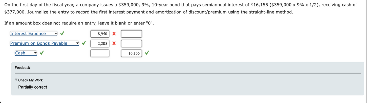 On the first day of the fiscal year, a company issues a $359,000, 9%, 10-year bond that pays semiannual interest of $16,155 ($359,000 x 9% x 1/2), receiving cash of
$377,000. Journalize the entry to record the first interest payment and amortization of discount/premium using the straight-line method.
If an amount box does not require an entry, leave it blank or enter "0".
Interest Expense
Premium on Bonds Payable
Cash
Feedback
Check My Work
Partially correct
8,950 X
2,205 X
16,155