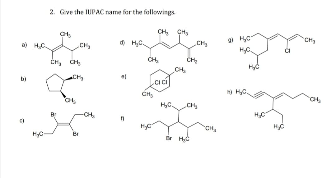 2. Give the IUPAC name for the followings.
CH3
CH3
CH3
g) H,C-
CH3
d) H;C.
.CH3
a) H3C.
CH3
H,C,
CI
ČH3
CH2
ČH3
ČH3
CH3
„CH3
e)
b)
h) H3C.
CH3
CH3
CH3
H3C.
.CH3
H3C
Br
-CH3
f)
с)
H3C°
`CH3
Br
H3C-
Br H3C
