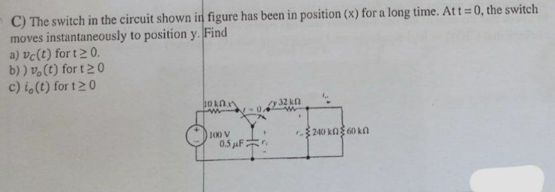 C) The switch in the circuit shown in figure has been in position (x) for a long time. At t 0, the switch
moves instantaneously to position y. Find
a) vc(t) for t2 0.
b) ) v.(t) for t2 0
c) i,(t) for t20
10 knn
y 32 kn
100 V
0.5 uF
$ 240 kng 60 kn
