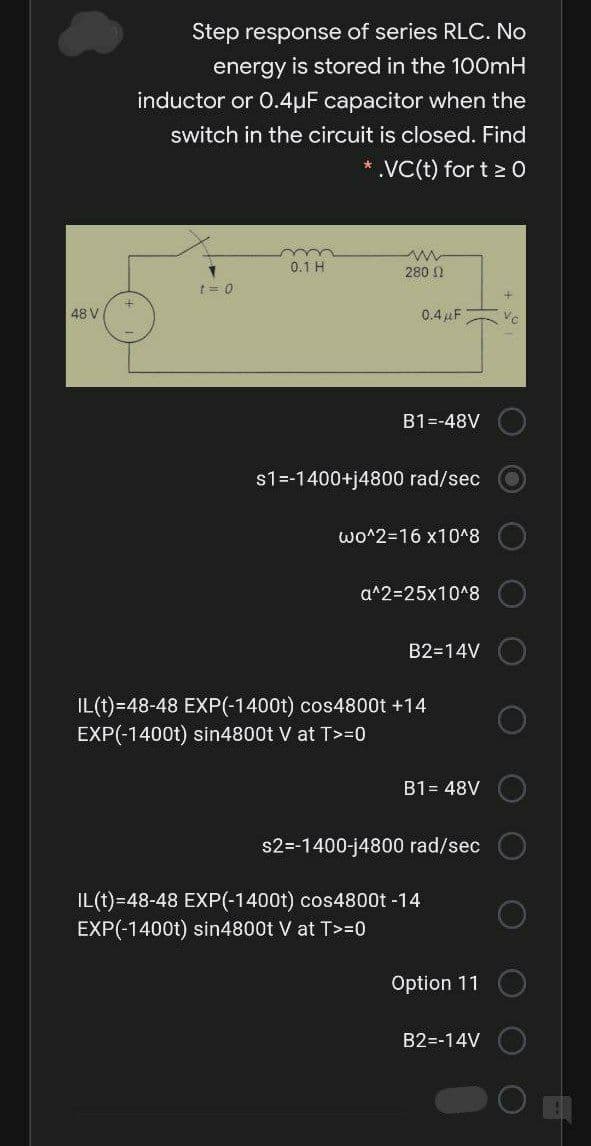 Step response of series RLC. No
energy is stored in the 100mH
inductor or 0.4µF capacitor when the
switch in the circuit is closed. Find
* VC(t) for t 2 0
0.1 H
280 N
t= 0
48 V
0.4 pF
B1=-48V
s1=-1400+j4800 rad/sec
wo^2=16 x10^8
a^2=25x10^8
B2=14V
IL(t)=48-48 EXP(-1400t) cos4800t +14
EXP(-1400t) sin4800t V at T>=0
B1= 48V
s2=-1400-j4800 rad/sec
IL(t)=48-48 EXP(-1400t) cos4800t -14
EXP(-1400t) sin4800t V at T>=0
Option 11
B2=-14V
