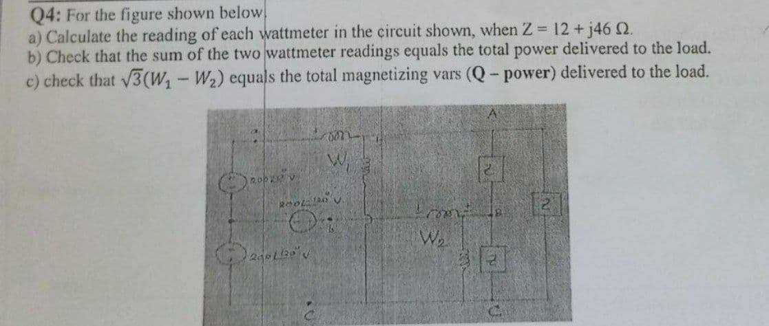 Q4: For the figure shown below
a) Calculate the reading of each wattmeter in the circuit shown, when Z 12 + j46 Q.
b) Check that the sum of the two wattmeter readings equals the total power delivered to the load.
c) check that 3(W,-W2) equals the total magnetizing vars (Q- power) delivered to the load.
121
We
