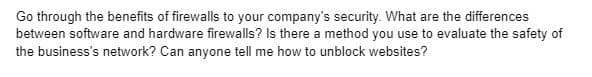 Go through the benefits of firewalls to your company's security. What are the differences
between software and hardware firewalls? Is there a method you use to evaluate the safety of
the business's network? Can anyone tell me how to unblock websites?