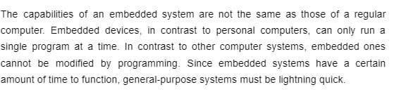 The capabilities of an embedded system are not the same as those of a regular
computer. Embedded devices, in contrast to personal computers, can only run a
single program at a time. In contrast to other computer systems, embedded ones
cannot be modified by programming. Since embedded systems have a certain
amount of time to function, general-purpose systems must be lightning quick.