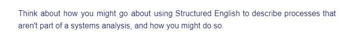 Think about how you might go about using Structured English to describe processes that
aren't part of a systems analysis, and how you might do so.