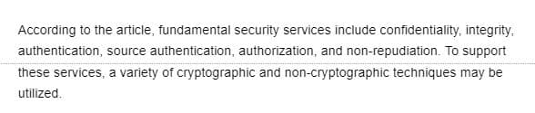 According to the article, fundamental security services include confidentiality, integrity.
authentication, source authentication, authorization, and non-repudiation. To support
these services, a variety of cryptographic and non-cryptographic techniques may be
utilized.