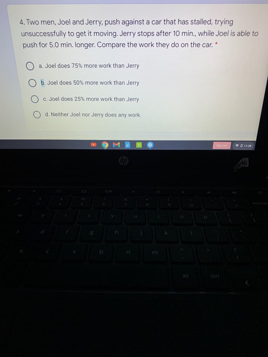 4. Two men, Joel and Jerry, push against a car that has stalled, trying
unsuccessfully to get it moving. Jerry stops after 10 min., while Joel is able to
push for 5.0 min. longer. Compare the work they do on the car. *
a. Joel does 75% more work than Jerry
O b. Joel does 50% more work than Jerry
c. Joel does 25% more work than Jerry
d. Neither Joel nor Jerry does any work.
Sign out
VO 11:28
backspa
m
alt
ctrl
