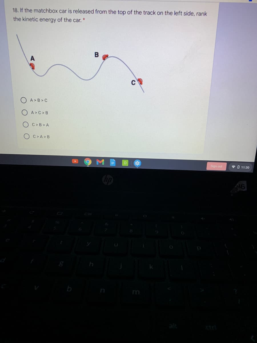 18. If the matchbox car is released from the top of the track on the left side, rank
the kinetic energy of the car. *
A > B > C
A>C>B
C >B > A
OC>A >B
Sign out
V O 11:30
m
