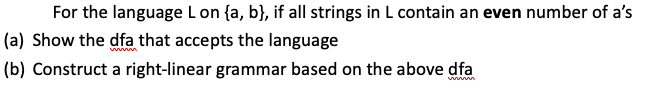 For the language L on {a, b}, if all strings in L contain an even number of a's
(a) Show the dfa that accepts the language
(b) Construct a right-linear grammar based on the above dfa