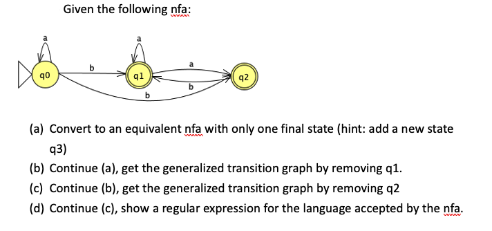 D
90
Given the following nfa:
b
q1
a
q2
(a) Convert to an equivalent nfa with only one final state (hint: add a new state
q3)
(b) Continue (a), get the generalized transition graph by removing q1.
(c) Continue (b), get the generalized transition graph by removing q2
(d) Continue (c), show a regular expression for the language accepted by the nfa.