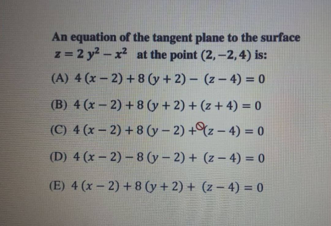 An equation of the tangent plane to the surface
z = 2 y- x² at the point (2,-2,4) is:
(A) 4 (x – 2) + 8 (y+ 2) – (z – 4) = 0
(B) 4 (x- 2) + 8 (y + 2) + (z + 4) = 0
(C) 4 (x – 2) + 8 (y – 2) +%z – 4) = 0
(D) 4 (x – 2) –8 (y- 2) + (z – 4) = 0
(E) 4 (x - 2) + 8 (y + 2) + (z - 4) = 0
