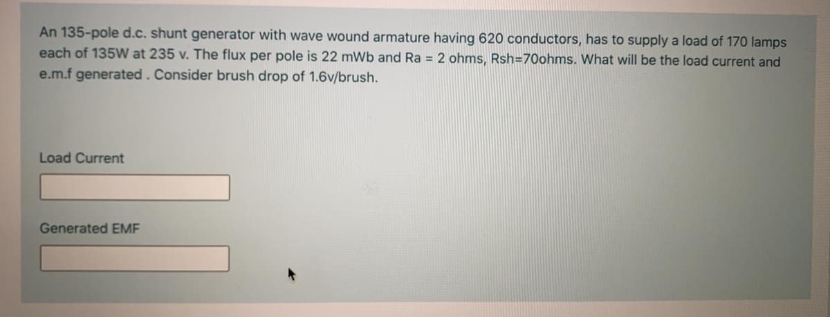 An 135-pole d.c. shunt generator with wave wound armature having 620 conductors, has to supply a load of 170 lamps
each of 135W at 235 v. The flux per pole is 22 mWb and Ra = 2 ohms, Rsh=70ohms. What will be the load current and
e.m.f generated. Consider brush drop of 1.6v/brush.
Load Current
Generated EME
