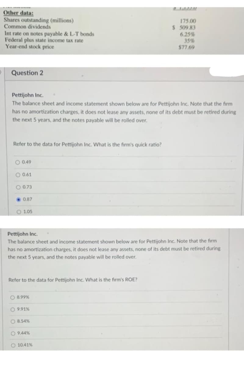 Other data:
Shares outstanding (millions)
Common dividends
175.00
$ 509 83
Int rate on notes payable & L-T bonds
Federal plus state income tax rate
Year-end stock price
6.25%
35%
$77.69
Question 2
Pettijohn Inc.
The balance sheet and income statement shown below are for Pettijohn Inc. Note that the firm
has no amortization charges, it does not lease any assets, none of its debt must be retired during
the next 5 years, and the notes payable will be rolled over.
Refer to the data for Pettijohn Inc. What is the firm's quick ratio?
O 0.49
O 0.61
O 0.73
• 0.87
O 1.05
Pettijohn Inc.
The balance sheet and income statement shown below are for Pettijohn Inc. Note that the firm
has no amortization charges, it does not lease any assets, none of its debt must be retired during
the next 5 years, and the notes payable will be rolled over.
Refer to the data for Pettijohn Inc. What is the firm's ROE?
O 8.99%
O 9,91%
O 8.54%
O 9.44%
O 10.41%
