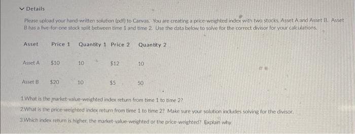 v Details
Piease upload your hand written solution (pdf) to Canvas. You are creating a price-weighted index with two stocks, Asset A and Asset B. Asset
B has a five-for-one stock split between time 1 and time 2 Use the data below to solve for the correct divisor for your calculations.
Asset
Price 1
Quantity 1 Price 2
Quantity 2
Asset A
$10
10
$12
10
Asset B
$20
10
$5
50
1.What is the market-value-weighted index return from time 1 to time 2?
2What is the price-weighted index return from time 1 to time 2? Make sure your solution includes solving for the divisor.
3.Which index return is higher, the market-value-weighted or the price-weighted? Explain why
