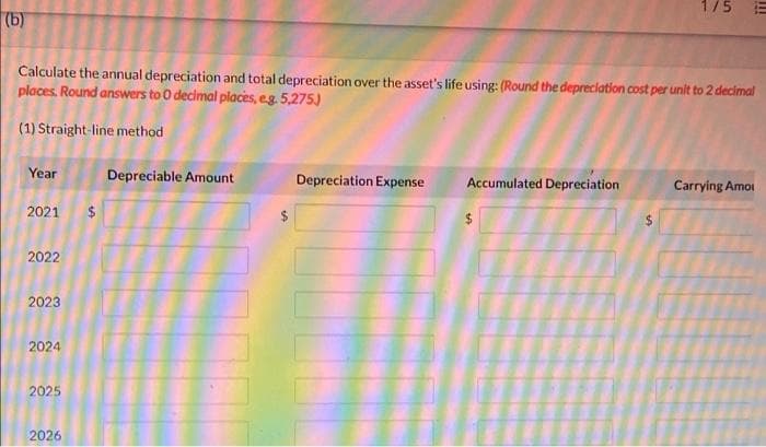 175
(b)
Calculate the annual depreciation and total depreciation over the asset's life using: (Round the depreclation cost per unit to 2 decimal
places. Round answers to 0 decimal places, eg. 5,275)
(1) Straight-line method
Year
Depreciable Amount
Depreciation Expense
Accumulated Depreciation
Carrying Amoi
2021
$
2022
2023
2024
2025
2026
