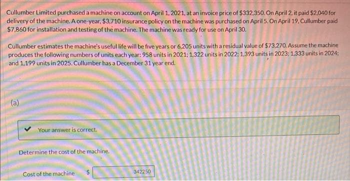 Cullumber Limited purchased a machine on account on April 1, 2021, at an invoice price of $332,350. On April 2, it paid $2,040 for
delivery of the machine. A one-year, $3,710 insurance policy on the machine was purchased on April 5. On April 19, Cullumber paid
$7,860 for installation and testing of the machine. The machine was ready for use on April 30.
Cullumber estimates the machine's useful life will be five years or 6,205 units with a residual value of $73,270. Assume the machine
produces the following numbers of units each year: 958 units in 2021: 1,322 units in 2022; 1,393 units in 2023; 1,333 units in 2024;
and 1,199 units in 2025. Cullumber has a December 31 year end.
(a)
Your answer is correct.
Determine the cost of the machine.
342250
Cost of the machine
