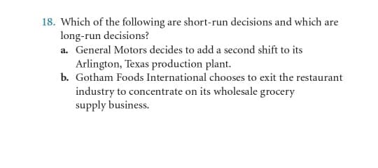 18. Which of the following are short-run decisions and which are
long-run decisions?
a. General Motors decides to add a second shift to its
Arlington, Texas production plant.
b. Gotham Foods International chooses to exit the restaurant
industry to concentrate on its wholesale grocery
supply business.
