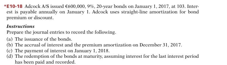 *E10-18 Adcock A/S issued €600,000, 9%, 20-year bonds on January 1, 2017, at 103. Inter-
est is payable annually on January 1. Adcock uses straight-line amortization for bond
premium or discount.
Instructions
Prepare the journal entries to record the following.
(a) The issuance of the bonds.
(b) The accrual of interest and the premium amortization on December 31, 2017.
(c) The payment of interest on January 1, 2018.
(d) The redemption of the bonds at maturity, assuming interest for the last interest period
has been paid and recorded.
